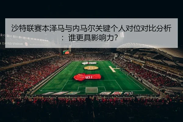 沙特联赛本泽马与内马尔关键个人对位对比分析：谁更具影响力？