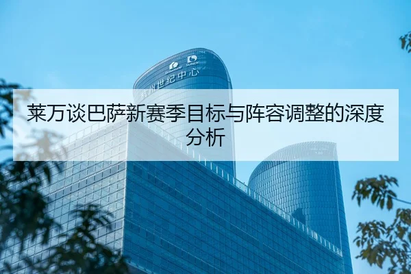 莱万谈巴萨新赛季目标与阵容调整的深度分析